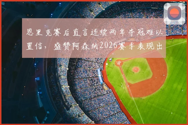 恩里克赛后直言连续两年夺冠难以置信,盛赞阿森纳2026赛季表现出色,完整采访要点分析