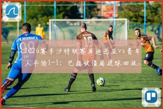 2026赛季沙特联赛库迪西亚vs青年人半场1-1:巴赫破僵局进球回放,阿扎伊泽扳平比分,附全场直播地址与积分榜分析
