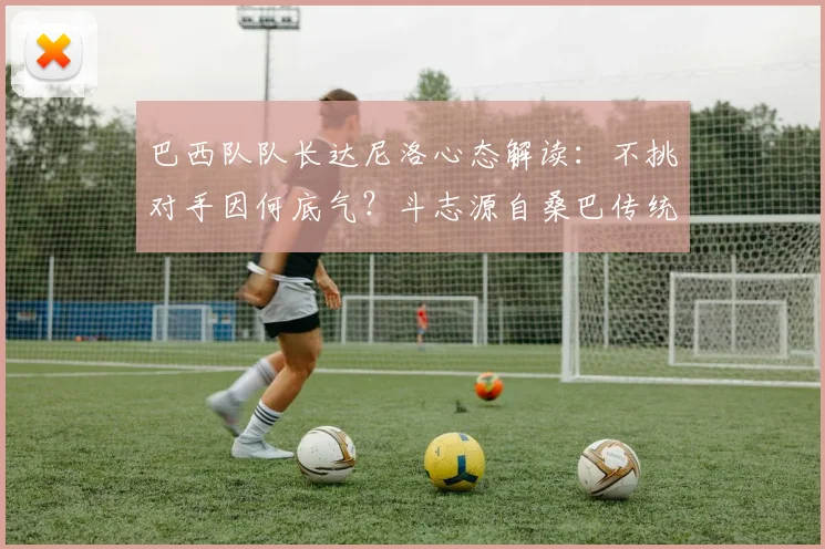 巴西队队长达尼洛心态解读：不挑对手因何底气？斗志源自桑巴传统，展望2026世界杯