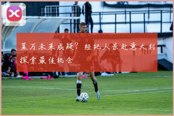 莱万未来成疑？经纪人亲赴意大利探索最佳机会