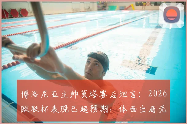 博洛尼亚主帅莫塔赛后坦言：2026欧联杯表现已超预期，体面出局无遗憾