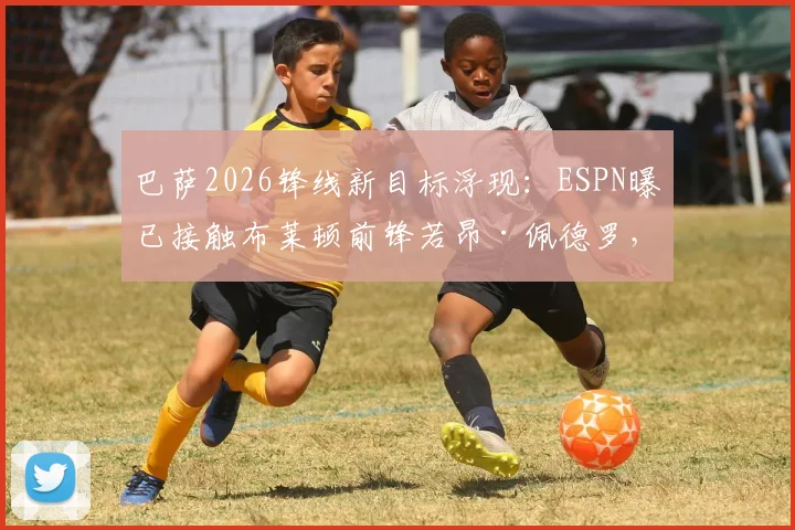 巴萨2026锋线新目标浮现:ESPN曝已接触布莱顿前锋若昂·佩德罗,他的技术特点与转会前景深度分析