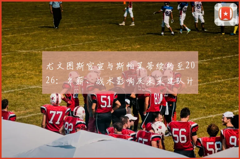 尤文图斯官宣与斯帕莱蒂续约至2026：年薪、战术影响及未来建队计划深度解读