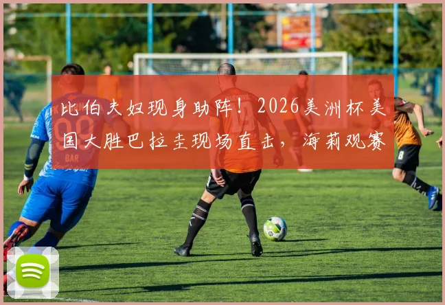 比伯夫妇现身助阵!2026美洲杯美国大胜巴拉圭现场直击,海莉观赛穿搭成焦点