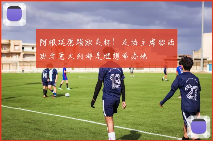阿根廷愿踢欧美杯！足协主席称西班牙意大利都是理想举办地