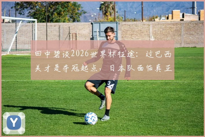 田中碧谈2026世界杯征途:过巴西关才是夺冠起点,日本队面临真正考验