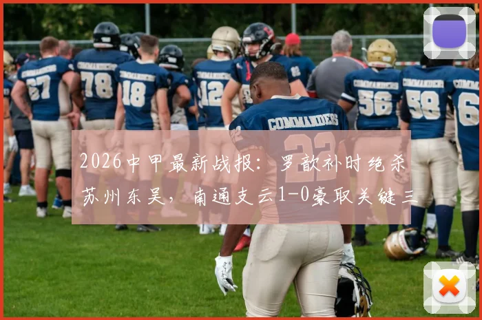 2026中甲最新战报：罗歆补时绝杀苏州东吴，南通支云1-0豪取关键三分，附比赛录像与数据分析