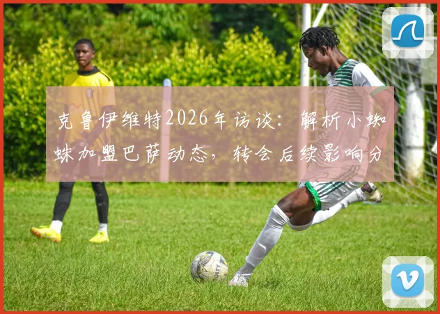 克鲁伊维特2026年访谈：解析小蜘蛛加盟巴萨动态，转会后续影响分析