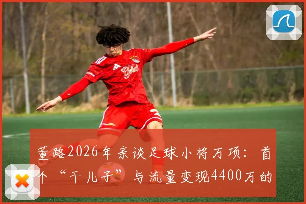 董路2026年亲谈足球小将万项：首个“干儿子”与流量变现4400万的背后，球员现状与家庭背景引关注