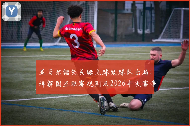 亚马尔错失关键点球致球队出局：详解国王联赛规则及2026半决赛争议点