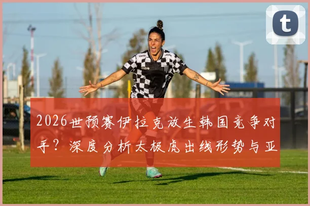 2026世预赛伊拉克放生韩国竞争对手？深度分析太极虎出线形势与亚足联队“默契”